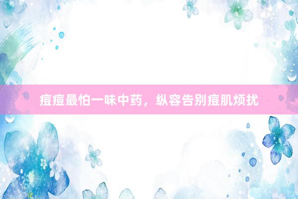 痘痘最怕一味中药，纵容告别痘肌烦扰