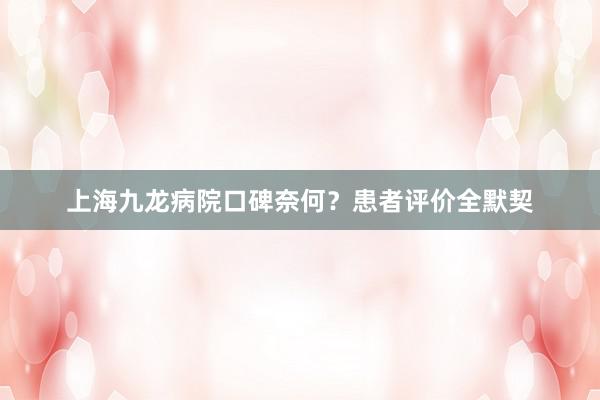 上海九龙病院口碑奈何？患者评价全默契