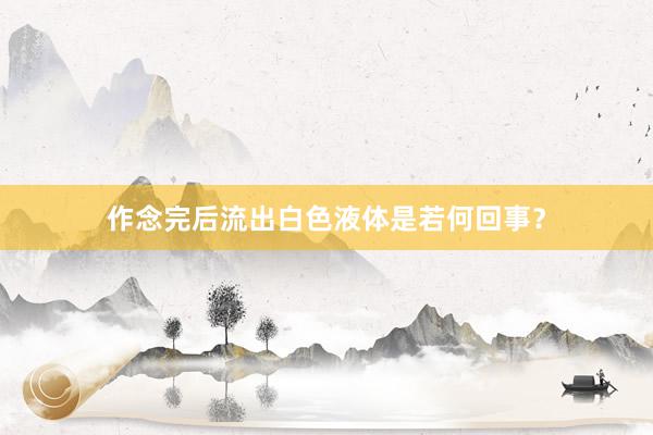 作念完后流出白色液体是若何回事？