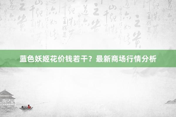蓝色妖姬花价钱若干？最新商场行情分析