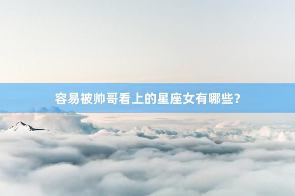 容易被帅哥看上的星座女有哪些？