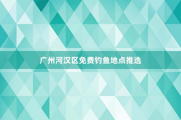 广州河汉区免费钓鱼地点推选