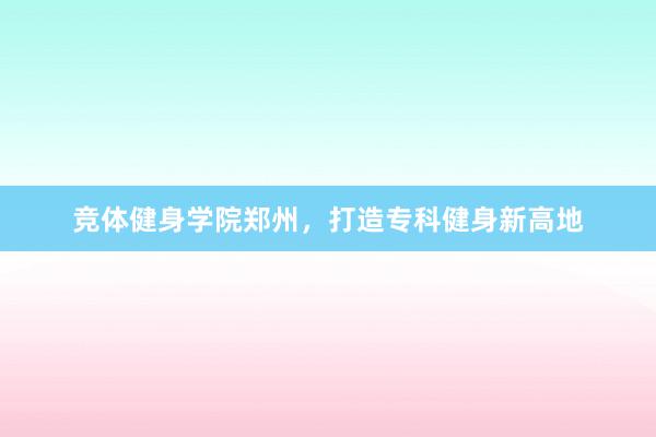 竞体健身学院郑州,打造专科健身新高地